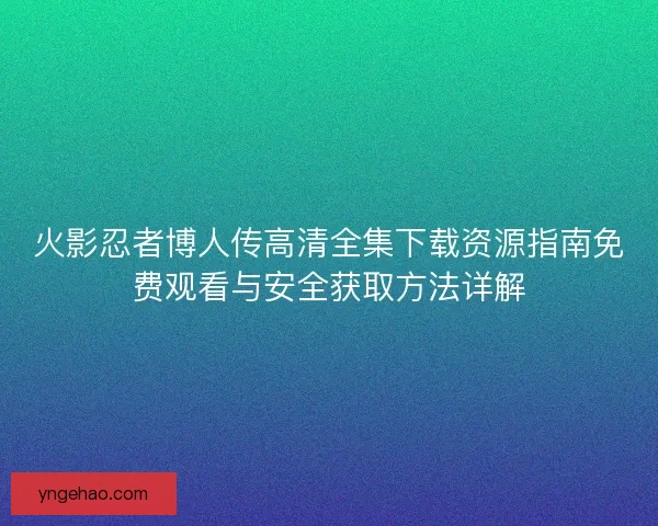 火影忍者博人传高清全集下载资源指南免费观看与安全获取方法详解