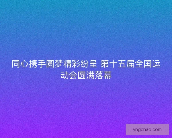 同心携手圆梦精彩纷呈 第十五届全国运动会圆满落幕