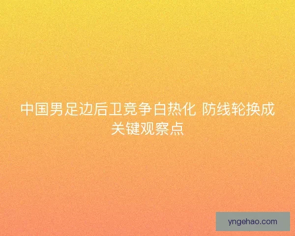 中国男足边后卫竞争白热化 防线轮换成关键观察点