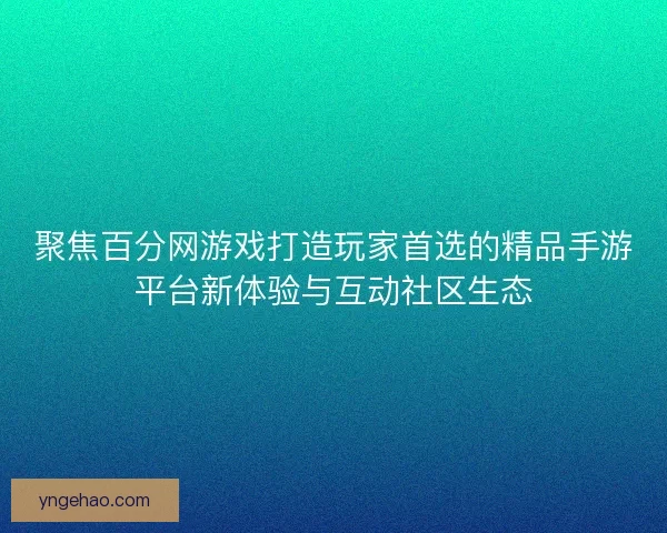 聚焦百分网游戏打造玩家首选的精品手游平台新体验与互动社区生态