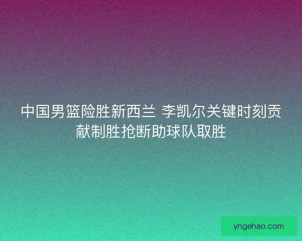 中国男篮险胜新西兰 李凯尔关键时刻贡献制胜抢断助球队取胜