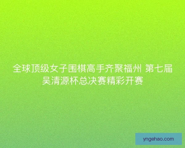 全球顶级女子围棋高手齐聚福州 第七届吴清源杯总决赛精彩开赛