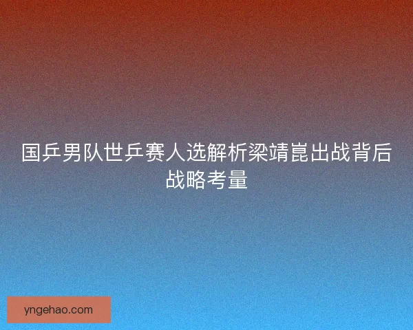 国乒男队世乒赛人选解析梁靖崑出战背后战略考量