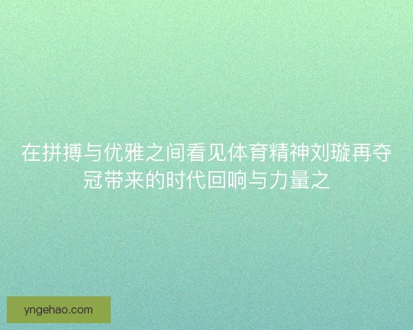 在拼搏与优雅之间看见体育精神刘璇再夺冠带来的时代回响与力量之