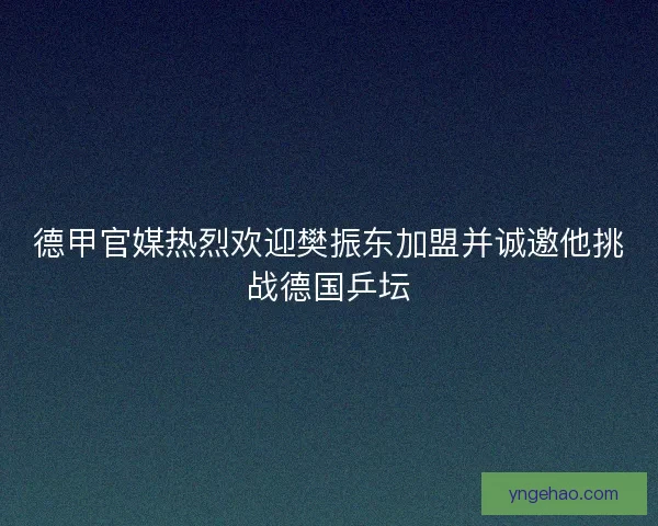 德甲官媒热烈欢迎樊振东加盟并诚邀他挑战德国乒坛